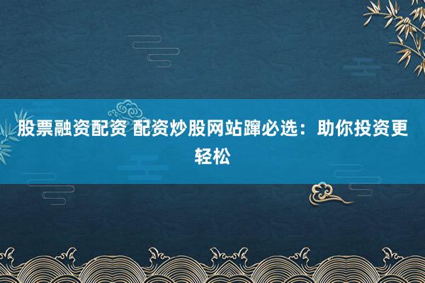 股票融资配资 配资炒股网站蹿必选：助你投资更轻松