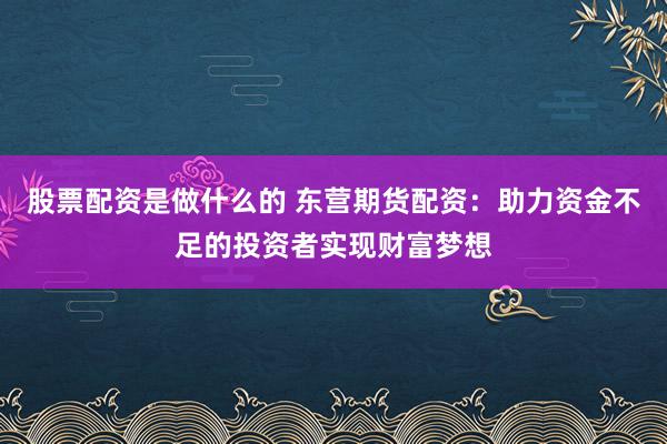 股票配资是做什么的 东营期货配资：助力资金不足的投资者实现财富梦想