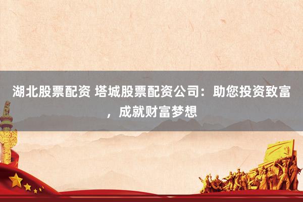 湖北股票配资 塔城股票配资公司：助您投资致富，成就财富梦想