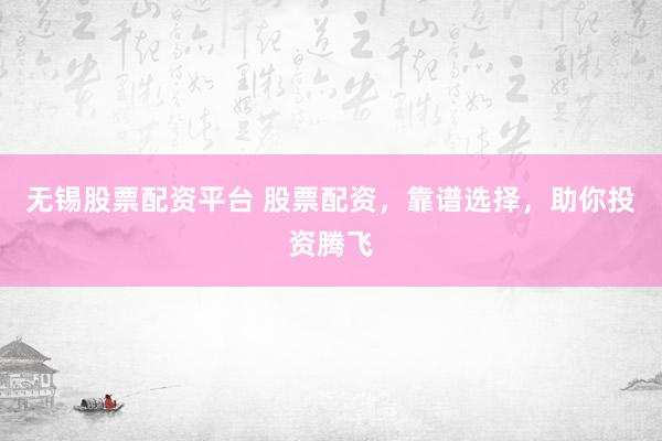 无锡股票配资平台 股票配资，靠谱选择，助你投资腾飞
