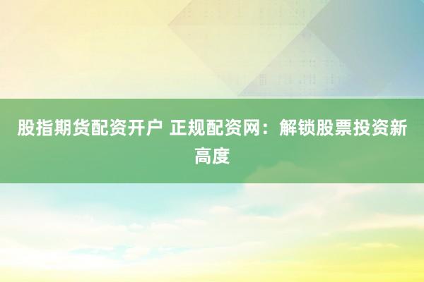 股指期货配资开户 正规配资网：解锁股票投资新高度