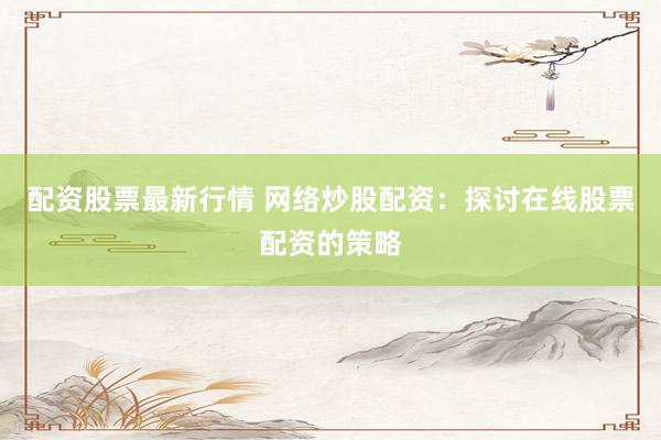 配资股票最新行情 网络炒股配资：探讨在线股票配资的策略