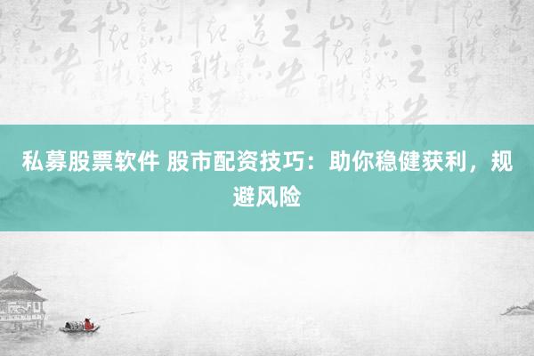 私募股票软件 股市配资技巧：助你稳健获利，规避风险