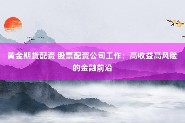 黄金期货配资 股票配资公司工作：高收益高风险的金融前沿