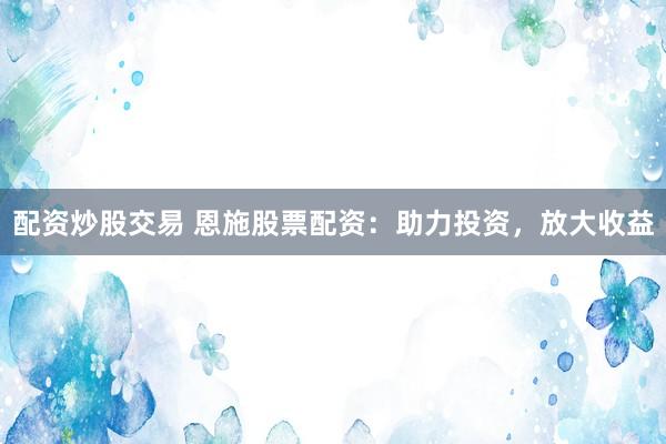 配资炒股交易 恩施股票配资：助力投资，放大收益