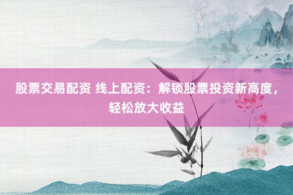 股票交易配资 线上配资：解锁股票投资新高度，轻松放大收益