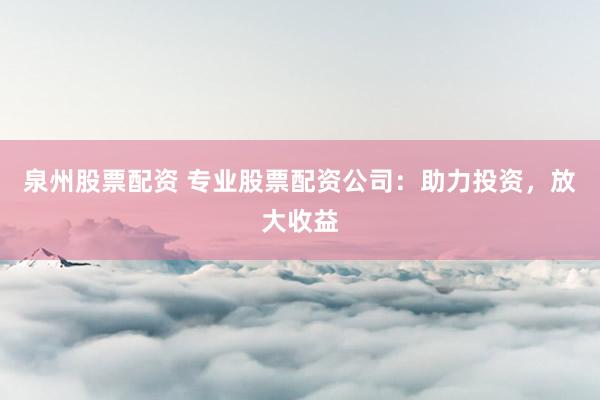 泉州股票配资 专业股票配资公司：助力投资，放大收益