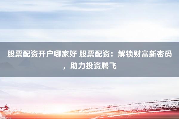股票配资开户哪家好 股票配资：解锁财富新密码，助力投资腾飞