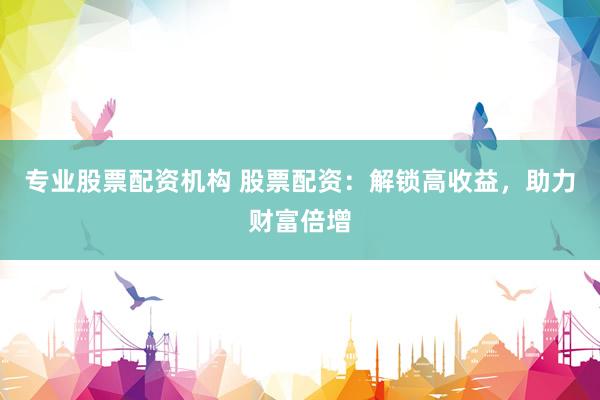 专业股票配资机构 股票配资：解锁高收益，助力财富倍增