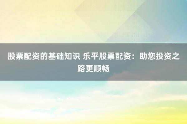 股票配资的基础知识 乐平股票配资：助您投资之路更顺畅