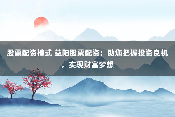 股票配资模式 益阳股票配资：助您把握投资良机，实现财富梦想
