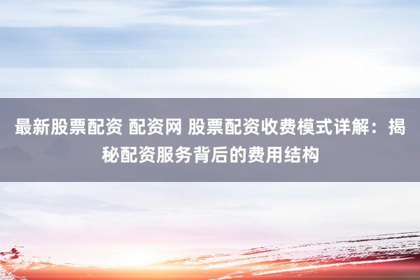 最新股票配资 配资网 股票配资收费模式详解：揭秘配资服务背后的费用结构