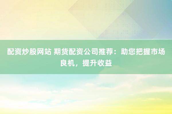 配资炒股网站 期货配资公司推荐：助您把握市场良机，提升收益