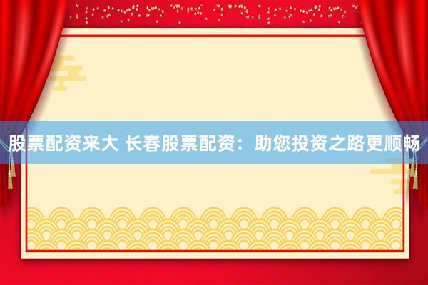 股票配资来大 长春股票配资：助您投资之路更顺畅