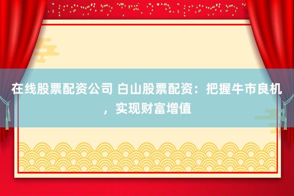 在线股票配资公司 白山股票配资：把握牛市良机，实现财富增值