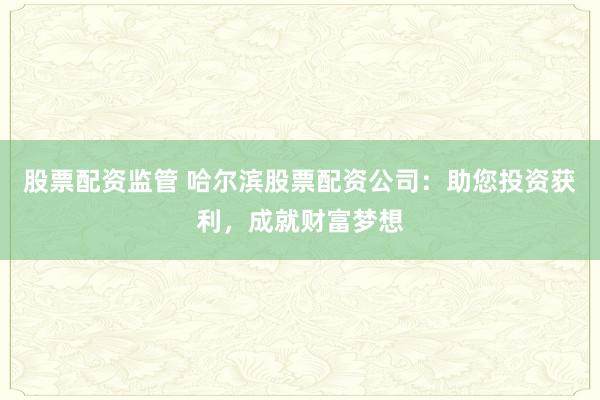 股票配资监管 哈尔滨股票配资公司：助您投资获利，成就财富梦想
